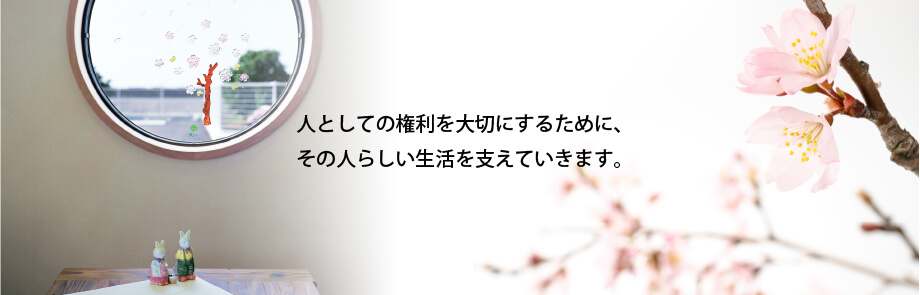 人としての権利を大切にするためにその人らしい生活を支えていきます。